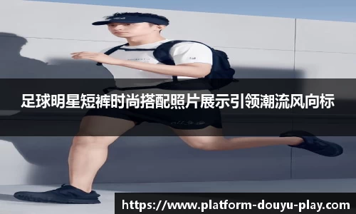 足球明星短裤时尚搭配照片展示引领潮流风向标